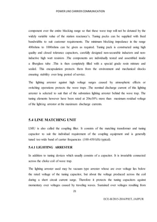 POWER LINE CARRIER COMMUNICATION
21
ECE-B/2015-2016/PIET, JAIPUR
component over the entire blocking range so that these wave trap will not be detuned by the
widely variable value of the station reactance’s. Tuning packs can be supplied with fixed
bandwidths to suit customer requirements. The minimum blocking impedance in the range
400ohms to 1000ohms can be given as required. Tuning pack is constructed using high
quality and closed tolerance capacitors, carefully designed non-securable inductors and non-
inductive high watt resistors .The components are individually tested and assembled inside
a fiberglass tube .This is then completely filled with a special grade resin mixture and
sealed. This encapsulation protects them from the environment and mechanical shocks
ensuring stability over long period of service.
The lighting arrestor against high voltage surges caused by atmospheric effects or
switching operations protects the wave traps .The nominal discharge current of this lighting
arrester is selected to suit that of the substation lighting arrester behind the wave trap. The
tuning elements however have been rated at 20to30% more than maximum residual voltage
of the lighting arrestor at the maximum discharge currents.
5.4 LINE MATCHING UNIT
LMU is also called the coupling filter. It consists of the matching transformer and tuning
capacitor to suit the individual requirement of the coupling equipment and is generally
tuned too wide band of carrier frequencies (100-450 kHz typical).
5.4.1 LIGHTING ARRESTER
In addition to tuning devices which usually consists of a capacitor. It is invariable connected
across the choke coil of wave trap.
The lighting arrester used may be vacuum type arrester whose are over voltage lies below
the rated voltage of the tuning capacitor, but about the voltage produced across the coil
during a short circuit current surge. Therefore it protects the tuning capacitors against
momentary over voltages caused by traveling waves. Sustained over voltages resulting from
 