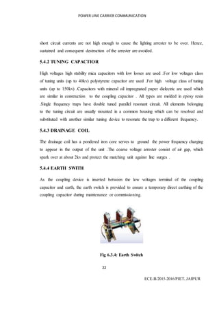 POWER LINE CARRIER COMMUNICATION
22
ECE-B/2015-2016/PIET, JAIPUR
short circuit currents are not high enough to cause the lighting arrester to be over. Hence,
sustained and consequent destruction of the arrester are avoided.
5.4.2 TUNING CAPACTIOR
High voltages high stability mica capacitors with low losses are used .For low voltages class
of tuning units (up to 40kv) polystyrene capacitor are used .For high voltage class of tuning
units (up to 150kv) .Capacitors with mineral oil impregnated paper dielectric are used which
are similar in construction to the coupling capacitor . All types are molded in epoxy resin
.Single frequency traps have double tuned parallel resonant circuit. All elements belonging
to the tuning circuit are usually mounted in a common housing which can be resolved and
substituted with another similar tuning device to resonate the trap to a different frequency.
5.4.3 DRAINAGE COIL
The drainage coil has a pondered iron core serves to ground the power frequency charging
to appear in the output of the unit .The coarse voltage arrester consist of air gap, which
spark over at about 2kv and protect the matching unit against line surges .
5.4.4 EARTH SWITH
As the coupling device is inserted between the low voltages terminal of the coupling
capacitor and earth, the earth switch is provided to ensure a temporary direct earthing of the
coupling capacitor during maintenance or commissioning.
Fig 6.3.4: Earth Switch
 