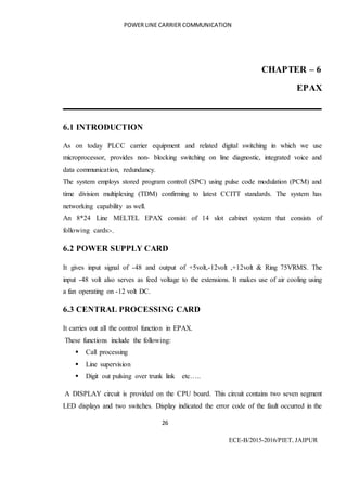 POWER LINE CARRIER COMMUNICATION
26
ECE-B/2015-2016/PIET, JAIPUR
CHAPTER – 6
EPAX
6.1 INTRODUCTION
As on today PLCC carrier equipment and related digital switching in which we use
microprocessor, provides non- blocking switching on line diagnostic, integrated voice and
data communication, redundancy.
The system employs stored program control (SPC) using pulse code modulation (PCM) and
time division multiplexing (TDM) confirming to latest CCITT standards. The system has
networking capability as well.
An 8*24 Line MELTEL EPAX consist of 14 slot cabinet system that consists of
following cards:-.
6.2 POWER SUPPLY CARD
It gives input signal of -48 and output of +5volt,-12volt ,+12volt & Ring 75VRMS. The
input -48 volt also serves as feed voltage to the extensions. It makes use of air cooling using
a fan operating on -12 volt DC.
6.3 CENTRAL PROCESSING CARD
It carries out all the control function in EPAX.
These functions include the following:
 Call processing
 Line supervision
 Digit out pulsing over trunk link etc…..
A DISPLAY circuit is provided on the CPU board. This circuit contains two seven segment
LED displays and two switches. Display indicated the error code of the fault occurred in the
 