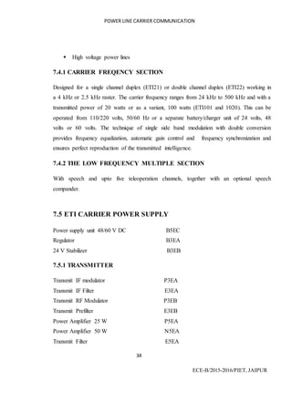 POWER LINE CARRIER COMMUNICATION
34
ECE-B/2015-2016/PIET, JAIPUR
 High voltage power lines
7.4.1 CARRIER FREQENCY SECTION
Designed for a single channel duplex (ETI21) or double channel duplex (ETI22) working in
a 4 kHz or 2.5 kHz raster. The carrier frequency ranges from 24 kHz to 500 kHz and with a
transmitted power of 20 watts or as a variant, 100 watts (ETI101 and 1020). This can be
operated from 110/220 volts, 50/60 Hz or a separate battery/charger unit of 24 volts, 48
volts or 60 volts. The technique of single side band modulation with double conversion
provides frequency equalization, automatic gain control and frequency synchronization and
ensures perfect reproduction of the transmitted intelligence.
7.4.2 THE LOW FREQUENCY MULTIPLE SECTION
With speech and upto five teleoperation channels, together with an optional speech
compander.
7.5 ETI CARRIER POWER SUPPLY
Power supply unit 48/60 V DC B5EC
Regulator B3EA
24 V Stabilizer B3EB
7.5.1 TRANSMITTER
Transmit IF modulator P3EA
Transmit IF Filter E3EA
Transmit RF Modulator P3EB
Transmit Prefilter E3EB
Power Amplifier 25 W P5EA
Power Amplifier 50 W N5EA
Transmit Filter E5EA
 