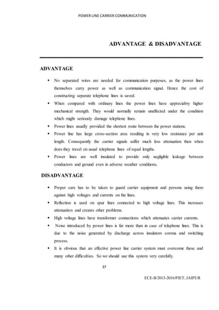 POWER LINE CARRIER COMMUNICATION
37
ECE-B/2015-2016/PIET, JAIPUR
ADVANTAGE & DISADVANTAGE
ADVANTAGE
 No separated wires are needed for communication purposes, as the power lines
themselves carry power as well as communication signal. Hence the cost of
constructing separate telephone lines is saved.
 When compared with ordinary lines the power lines have appreciabry higher
mechanical strength. They would normally remain unaffected under the condition
which might seriously damage telephone lines.
 Power lines usually provided the shortest route between the power stations.
 Power line has large cross-section area resulting in very low resistance per unit
length. Consequently the carrier signals suffer much less attenuation then when
does they travel on usual telephone lines of equal lengths.
 Power lines are well insulated to provide only negligible leakage between
conductors and ground even in adverse weather conditions.
DISADVANTAGE
 Proper care has to be taken to guard carrier equipment and persons using them
against high voltages and currents on the lines.
 Reflection is used on spur lines connected to high voltage lines. This increases
attenuation and creates other problems.
 High voltage lines have transformer connections which attenuates carrier currents.
 Noise introduced by power lines is far more than in case of telephone lines. This is
due to the noise generated by discharge across insulators corona and switching
process.
 It is obvious that an effective power line carrier system must overcome these and
many other difficulties. So we should use this system very carefully.
 