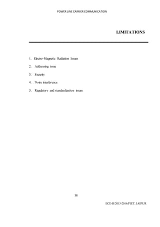 POWER LINE CARRIER COMMUNICATION
38
ECE-B/2015-2016/PIET, JAIPUR
LIMITATIONS
1. Electro-Magnetic Radiation Issues
2. Addressing issue
3. Security
4. Noise interference
5. Regulatory and standardization issues
 
