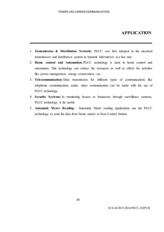 POWER LINE CARRIER COMMUNICATION
39
ECE-B/2015-2016/PIET, JAIPUR
APPLICATION
1. Transmission & Distribution Network: PLCC was first adopted in the electrical
transmission and distribution system to transmit information at a fast rate.
2. Home control and Automation: PLCC technology is used in home control and
automation. This technology can reduce the resources as well as efforts for activities
like power management, energy conservation, etc.
3. Telecommunication: Data transmission for different types of communications like
telephonic communication, audio, video communication can be made with the use of
PLCC technology.
4. Security Systems: In monitoring houses or businesses through surveillance cameras,
PLCC technology is far useful.
5. Automatic Meter Reading – Automatic Meter reading applications use the PLCC
technology to send the data from home meters to Host Central Station.
 