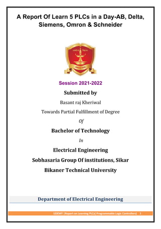 UDEMY |Report on Learning PLCs( Programmable Logic Controllers) 1
A Report Of Learn 5 PLCs in a Day-AB, Delta,
Siemens, Omron & Schneider
Session 2021-2022
Submitted by
Basant raj Kheriwal
Towards Partial Fulfillment of Degree
Of
Bachelor of Technology
In
Electrical Engineering
Sobhasaria Group Of institutions, Sikar
Bikaner Technical University
Department of Electrical Engineering
 