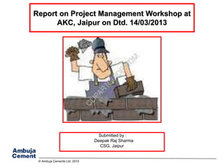 © Ambuja Cements Ltd. 2010
Report on Project Management Workshop at
AKC, Jaipur on Dtd. 14/03/2013
Submitted by :
Deepak Raj Sharma
CSG, Jaipur
 