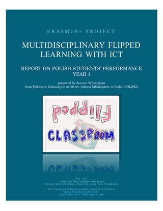 E R A S M U S + P R O J E C T
MULTIDISCIPLINARY FLIPPED
LEARNING WITH ICT
REPORT ON POLISH STUDENTS’ PERFORMANCE
YEAR 1
prepared by Joanna Wilczyńska
from Publiczne Gimnazjum nr 30 im. Adama Mickiewicza w Łodzi, POLSKA
2015 – 2017
Turkey is the Main Coordinator of the Project
Participant Schools are Lithuania, Poland, Italy, Latvia, France, Portugal, Spain
KA2 - Cooperation for Innovation and the Exchange of Good Practices
Strategic Partnerships for Schools Only
Project Number: 2015-1-TR01-KA219-021988
 