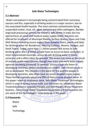 10
Safe Water Technologies
2.1 Abstract:
Water everywhere is increasingly being contaminated from numerous
sources and this, especially in drinking waters is a major concern, due to
the associated health hazards. The most common contaminants being
suspended matter, mud, silt, algae, bacteria and other pathogens. Besides
large bulk processing systems for industry, Safe Water in India also has
special focus on small and medium water supply needs. Solutions are
offered for treatment of Municipal Waters, Surface Waters, Open and Tube
Well Waters including source waters from streams, rivers, ponds and lakes
for drinking water for Residences, Housing Colonies, Resorts, Villages, and
Small Towns. Today, more than 1.1 billion people lack access to safe
drinking water and 2.6 billion people have no access to basic sanitation. In
most industrialized countries, access to safe drinking water is nearly
universal, and is often taken for granted. This access has come as the result
of massive public expenditures, though now more and more water supply
agencies are being privatized. In contrast, access is typically lower in
developing countries, where economies are weaker, and infrastructure is
not as developed. The situation is the worst for the poorest people in
developing countries, who often have no access to piped water supply.
These families typically spend one fifth of their income on pure water. In
this paper I want to emphasize some Safe Water Treatment Technologies
which is used in various house hold and Industries viz. Ultraviolet Water
Treatment Systems, Specialty Potable and Non-Potable Water Treatment
Systems , Commercial Water Treatment Equipment and Components etc.
are some of the Technologies to be covered in this paper .
2.2 Keywords:
Water
Safe
Technology
 