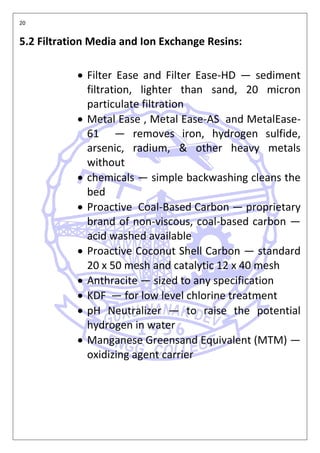 20
5.2 Filtration Media and Ion Exchange Resins:
• Filter Ease and Filter Ease-HD — sediment
filtration, lighter than sand, 20 micron
particulate filtration
• Metal Ease , Metal Ease-AS and MetalEase-
61 — removes iron, hydrogen sulfide,
arsenic, radium, & other heavy metals
without
• chemicals — simple backwashing cleans the
bed
• Proactive Coal-Based Carbon — proprietary
brand of non-viscous, coal-based carbon —
acid washed available
• Proactive Coconut Shell Carbon — standard
20 x 50 mesh and catalytic 12 x 40 mesh
• Anthracite — sized to any specification
• KDF — for low level chlorine treatment
• pH Neutralizer — to raise the potential
hydrogen in water
• Manganese Greensand Equivalent (MTM) —
oxidizing agent carrier
 