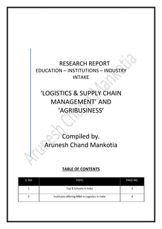TABLE OF CONTENTS
S. NO TOPIC PAGE NO.
1 Top B Schools in India 3
2 Institutes offering MBA in Logistics in India 4
RESEARCH REPORT
EDUCATION – INSTITUTIONS – INDUSTRY
INTAKE
‘LOGISTICS & SUPPLY CHAIN
MANAGEMENT’ AND
‘AGRIBUSINESS’
Compiled by.
Arunesh Chand Mankotia
 