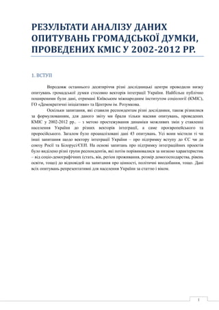 1
РЕЗУЛЬТАТИ АНАЛІЗУ ДАНИХ
ОПИТУВАНЬ ГРОМАДСЬКОЇ ДУМКИ,
ПРОВЕДЕНИХ КМІС У 2002-2012 РР.
1. ВСТУП
Впродовж останнього десятиріччя різні дослідницькі центри проводили низку
опитувань громадської думки стосовно векторів інтеграції України. Найбільш публічно
поширеними були дані, отримані Київським міжнародним інститутом соціології (КМІС),
ГО «Демократичні ініціативи» та Центром ім. Розумкова.
Оскільки запитання, які ставили респондентам різні дослідники, також різнилися
за формулюванням, для даного звіту ми брали тільки масиви опитувань, проведених
КМІС у 2002-2012 рр.. – з метою простежування динаміки можливих змін у ставленні
населення України до різних векторів інтеграції, а саме проєвропейського та
проросійського. Загалом було проаналізовані дані 43 опитувань. Усі вони містили ті чи
інші запитання щодо вектору інтеграції України – про підтримку вступу до ЄС чи до
союзу Росії та Білорусі/ЄЕП. На основі запитань про підтримку інтеграційних проектів
було виділено різні групи респондентів, які потім порівнювалися за низкою характеристик
– від соціо-демографічних (стать, вік, регіон проживання, розмір домогосподарства, рівень
освіти, тощо) до відповідей на запитання про цінності, політичні вподобання, тощо. Дані
всіх опитувань репрезентативні для населення України за статтю і віком.
 