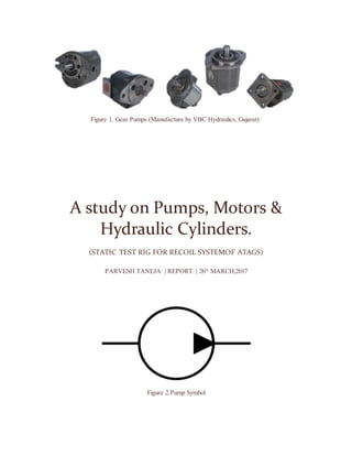 A study on Pumps, Motors &
Hydraulic Cylinders.
(STATIC TEST RIG FOR RECOIL SYSTEMOF ATAGS)
PARVESH TANEJA | REPORT | 26th
MARCH,2017
Figure 2.Pump Symbol
Figure 1. Gear Pumps (Manufacture by VBC Hydraulics, Gujarat)
 