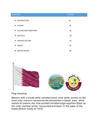 CONTENTS: P AGE #
 INTRODUCTION 01
 HISTORY 02
 CULTURE AND TRADITIONS 03
 FESTIVALS 04
 BUSINESSCULTURE 05
 SPORTS 05
 QATAR’SDISHES 06
Flag meaning:
Maroon with a broad white serrated band (nine white points) on the
hoist side; maroon represents the bloodshed in Qatari wars, white
stands for peace; the nine-pointed serrated edge signifies Qatar as
the ninth member of the "reconciled emirates" in the wake of the
Qatari-British treaty of 1916.
 