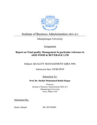 Institute of Business Administration (IBA-JU)
Jahangirnagar University
Assignment
Report on Total quality Management In particular reference to
AKIJ FOOD & BEVERAGE LTD
Subject: QUALITY MANAGEMENT (QBA 509)
Submission Date: 03/08/2019
Submitted To:
Prof. Dr. Sheikh Mohammed Rafiul Huque
Professor
Institute of Business Administration (IBA-JU)
Jahangirnagar University
Savar, Dhaka-1342
Submitted By:
Samir Ahmed ID: 201702091
 