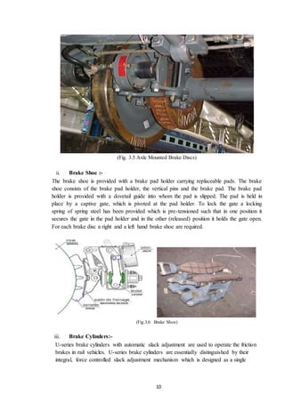 10
(Fig. 3.5 Axle Mounted Brake Discs)
ii. Brake Shoe :-
The brake shoe is provided with a brake pad holder carrying replaceable pads. The brake
shoe consists of the brake pad holder, the vertical pins and the brake pad. The brake pad
holder is provided with a dovetail guide into whom the pad is slipped. The pad is held in
place by a captive gate, which is pivoted at the pad holder. To lock the gate a locking
spring of spring steel has been provided which is pre-tensioned such that in one position it
secures the gate in the pad holder and in the other (released) position it holds the gate open.
For each brake disc a right and a left hand brake shoe are required.
(Fig.3.6 Brake Shoe)
iii. Brake Cylinders:-
U-series brake cylinders with automatic slack adjustment are used to operate the friction
brakes in rail vehicles. U-series brake cylinders are essentially distinguished by their
integral, force controlled slack adjustment mechanism which is designed as a single
 