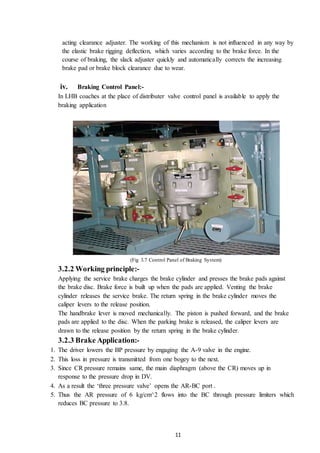 11
acting clearance adjuster. The working of this mechanism is not influenced in any way by
the elastic brake rigging deflection, which varies according to the brake force. In the
course of braking, the slack adjuster quickly and automatically corrects the increasing
brake pad or brake block clearance due to wear.
iv. Braking Control Panel:-
In LHB coaches at the place of distributer valve control panel is available to apply the
braking application
(Fig 3.7 Control Panel of Braking System)
3.2.2 Working principle:-
Applying the service brake charges the brake cylinder and presses the brake pads against
the brake disc. Brake force is built up when the pads are applied. Venting the brake
cylinder releases the service brake. The return spring in the brake cylinder moves the
caliper levers to the release position.
The handbrake lever is moved mechanically. The piston is pushed forward, and the brake
pads are applied to the disc. When the parking brake is released, the caliper levers are
drawn to the release position by the return spring in the brake cylinder.
3.2.3 Brake Application:-
1. The driver lowers the BP pressure by engaging the A-9 valve in the engine.
2. This loss in pressure is transmitted from one bogey to the next.
3. Since CR pressure remains same, the main diaphragm (above the CR) moves up in
response to the pressure drop in DV.
4. As a result the ‘three pressure valve’ opens the AR-BC port .
5. Thus the AR pressure of 6 kg/cm^2 flows into the BC through pressure limiters which
reduces BC pressure to 3.8.
 