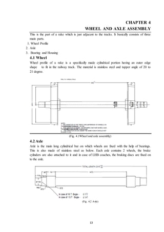13
CHAPTER 4
WHEEL AND AXLE ASSEMBLY
This is the part of a rake which is just adjacent to the tracks. It basically consists of three
main parts.
1. Wheel Profile
2. Axle
3. Bearing and Housing
4.1 Wheel
Wheel profile of a rake is a specifically made cylindrical portion having an outer edge
shape to fit in the railway track. The material is stainless steel and tapper angle of 20 to
21 degree.
(Fig. 4.1Wheel and axle assembly)
4.2 Axle
Axle is the main long cylindrical bar on which wheels are fixed with the help of bearings.
This is also made of stainless steel as below. Each axle contains 2 wheels, the brake
cylinders are also attached to it and in case of LHB coaches, the braking discs are fixed on
to the axle.
(Fig. 4.2 Axle)
 