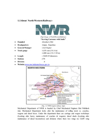 2
1.1About North WesternRailway:-
(Fig1.2Logo of NorthWesternRailway)
“Serving Customer with Smile”
 Founded :October1,1964
 Headquarters :Jaipur, Rajasthan
 General Manager :Anil Singhal
 Track gauge :1,676 mm (5 ft. 6 in)
:1,000 mm (3 ft. 3 3⁄8 in)
 Length : 54449.29 kilometers
 Stations :578
 Division :4
 Website:www.nwr.indianrailways.gov.in
(Fig. 1.3 NWR region railway map)
Mechanical Department of NWR is headed by Chief Mechanical Engineer Shri Nikhilesh
Jain. Mechanical Department looks after the maintenance of rolling stock i.e. coaches,
wagons and diesel locos. Under this department there are carriage and wagon workshops
(Looking after heavy maintenance of coaches & wagons), diesel sheds (Looking after
maintenance of diesel locomotives) and divisions where there two wings viz. C&W wing
 
