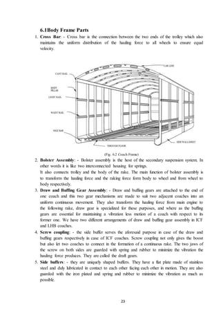 23
6.1Body Frame Parts
1. Cross Bar: - Cross bar is the connection between the two ends of the trolley which also
maintains the uniform distribution of the hauling force to all wheels to ensure equal
velocity.
(Fig. 6.2 Coach Frame)
2. Bolster Assembly: - Bolster assembly is the host of the secondary suspension system. In
other words it is like two interconnected housing for springs.
It also connects trolley and the body of the rake. The main function of bolster assembly is
to transform the hauling force and the raking force form body to wheel and from wheel to
body respectively.
3. Draw and Buffing Gear Assembly: - Draw and buffing gears are attached to the end of
one coach and this two gear mechanisms are made to suit two adjacent coaches into an
uniform continuous movement. They also transform the hauling force from main engine to
the following rake, draw gear is specialized for these purposes, and where as the buffing
gears are essential for maintaining a vibration less motion of a coach with respect to its
former one. We have two different arrangements of draw and buffing gear assembly in ICF
and LHB coaches.
4. Screw coupling: - the side buffer serves the aforesaid purpose in case of the draw and
buffing gears respectively in case of ICF coaches. Screw coupling not only gives the boost
but also let two coaches to connect in the formation of a continuous rake. The two jaws of
the screw on both sides are guarded with spring and rubber to minimize the vibration the
hauling force produces. They are called the draft gears.
5. Side buffers: - they are uniquely shaped buffers. They have a flat plate made of stainless
steel and duly lubricated in contact to each other facing each other in motion. They are also
guarded with the iron plated and spring and rubber to minimize the vibration as much as
possible.
 