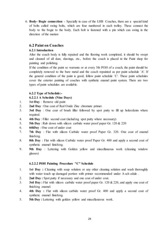 24
6. Body- Bogie connection: - Specially in case of the LHB Coaches, there are a special kind
of bolts called swing bolts, which are four numbered in each trolley. These connect the
body to the bogie to the body. Each bolt is fastened with a pin which can swing in the
direction of the motion
6.2 Paint on Coaches
6.2.1 Introduction
After the coach body is fully repaired and the flooring work completed, it should be swept
and cleaned of all dust, shavings, etc., before the coach is placed in the Paint shop for
painting and polishing.
If the condition of the paint so warrants or at every 5th POH of a coach, the paint should be
completely removed to the bare metal and the coach repainted as per paint schedule `A'. If
the general condition of the paint is good, follow paint schedule `C'. These paint schedules
cover the exterior painting of coaches with synthetic enamel paint system. There are two
types of paint schedules are available.
6.2.2 Type of Schedule:-
6.2.2.1 A Schedule (Nine Days)
1. 1st Day : Remove old paint
2. 2nd Day : One coat of Red Oxide Zinc chromate primer.
3. 3rd Day : One coat of brush filler followed by spot putty to fill up holes/dents where
required.
4. 4th Day : Filler second coat (including spot putty where necessary)
5. 5th Day : Rub down with silicon carbide water proof paper Gr. 120 & 220
6. 6thDay : One coat of under coat
7. 7th Day : Flat with silicon Carbide water proof Paper Gr. 320. One coat of enamel
finishing.
8. 8th Day : Flat with silicon Carbide water proof Paper Gr. 400 and apply a second coat of
synthetic enamel finishing.
9. 9th Day : Lettering with Golden yellow and miscellaneous work (cleaning window
glasses)
6.2.2.2 POH Painting Procedure "C" Schedule
1. 1st Day : Cleaning with soap solution or any other cleaning solution and wash thoroughly
with water touch up damaged portion with primer recommended under A sch edule .
2. 2nd Day : Spot putty if necessary and one coat of under coat.
3. 3rd Day : Flat with silicon carbide water proof paper Gr. 120 & 220, and apply one coat of
finishing enamel.
4. 4th Day : Flat with silicon carbide water proof Gr. 400 and apply a second coat of
synthetic enamel finishing.
5. 5th Day : Lettering with golden yellow and miscellaneous work.
 