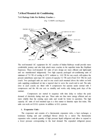 27
7.4 RoofMounted Air Conditioning
7.4.1 Package Units For Railway Coaches :-
(Fig. 7.2 RMPU unit Diagram)
The roof-mounted AC equipment for AC coaches of Indian Railways would provide more
comfortable journey and also help attach more coaches in the superfast trains like Rajdhani
Expresses. These roof-mounted AC units of new design are more efficient and lightweight
and are manufactured indigenously. Two high capacity packaged air-conditioning units of
minimum of 7.0 TR of cooling in 45°C ambient i.e. 14.0 TR for one coach, will replace the
present underframe open type AC system of capacity 5.2 TR each (Total 10.4 TR) for each
coach. Two packaged units are used in one coach each mounted above the toilets on both
ends supplying conditioned air into a tapered duct to serve the coach end to end. The units
(two in each coach) are fitted with 4 compressors but operate under normal with 3
compressors and the 4th one acts as standby and works only during peak days of the
summer.
Compressors are started in sequence with time delay to reduce the peak
demand of electricity during start ups. These units are thus more energy efficient and are
more reliable than the existing open units and would be better in operation. The high
capacity AC units of roof mounted type is a fore runner to futuristic super fast trains. This
units can work on E.O.G. systems in addition to S.G. systems.
1. Evaporator Unit:-
The evaporator unit consists of a thermostatic expansion valve, a heat exchanger, a
resistance heating unit and centrifugal blower driven by a motor The thermostatic
expansion valve controls quantity of high pressure liquid refrigerant and allow to expand to
a lower pressure corresponding to the load demand The expanded refrigerant passes
 
