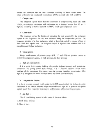 28
through the distributor into the heat exchanger consisting of finned copper tubes. The
return air from the air conditioned compartment (75 %) is mixed with fresh air (25%)
2. Compressor:-
The refrigerant vapour drawn from the evaporator is compressed by means of a multi
cylinder reciprocating compressor and compressed to a pressure ranging from 10 to 15
Kg/Cm2 according to the load demand. In RMPU Scroll type compressor is use.
3. Condenser:-
The condenser serves the function of extracting the heat absorbed by the refrigerant
vapour in the evaporator and the heat absorbed during the compression process. The
condenser consists of a heat exchanger, which is forced-air-cooled by means of two or
three axial flow impeller fans. The refrigerant vapour is liquified when ambient cool air is
passed through the heat exchanger.
4. Gauge panel;-
Gauge panel consists of pressure gauges (HP, LP, and OP) and pressure cutouts to
protect the compressor against, (i) High pressure, (ii) Low pressure
a. High pressure cutout:-
It is a safety device against build up of excessive delivery pressures and protects the
compressor and piping system from damage. It is a pressure operated switch which
switches off the compressor drive motor when the pressure exceeds a preset value ( 17.6
Kg/Cm2). The plant can not be restarted unless the cutout is reset manually.
b. Low pressure cutout:-
It is also a pressure operated switch similar to the H.P. cutout switch, but it shuts down the
compressor if the suction pressure drops down below 0.7 Kg/Cm2. It protects the system
against unduly low evaporator temperatures and formation of frost on the evaporator.
5. Air duct :-
The air conditioning system includes three air ducts as follows:
a. Fresh (Inlet) air duct.
b. Main air duct.
 