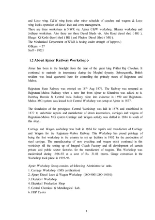3
and Loco wing. C&W wing looks after minor schedule of coaches and wagons & Loco
wing looks operation of diesel loco and crew management.
There are three workshops in NWR viz. Ajmer C&W workshop, Bikaner workshop and
Jodhpur workshop. Also there are three Diesel Sheds viz., Abu Road diesel shed ( BG ),
Bhagat Ki Kothi diesel shed ( BG ) and Phulera Diesel Shed ( MG ).
The Mechanical Department of NWR is having cadre strength of (approx.)
Officers = 57
Staff = 19221
1.2 About Ajmer RailwayWorkshop:-
Aimer has been in the limelight from the time of the great king Prithvi Raj Chouhan. It
continued to maintain its importance during the Moghul dynasty. Subsequently, British
resident was head quartered here for controlling the princely states of Rajputana and
Malwa.
Rajputana State Railway was opened on 18th Aug 1876. The Railway was renamed as
Rajputana-Malwa Railway when a new line from Ajmer to Khandwa was added to it.
Bombay Baroda & Central India Railway came into existence in 1890 and Rajputana-
Malwa MG system was leased to it Central Workshop was setup at Ajmer in 1877.
The foundation of the prestigious Central Workshop was laid in 1876 and established in
1877 to undertake repairs and manufacture of steam locomotives, carriages and wagons of
Rajputana-Malwa MG system Carriage and Wagon activity was shifted in 1884 to south of
this shop..
Carriage and Wagon workshop was built in 1884 for repairs and manufacture of Carriage
and Wagon for the Rajputana-Malwa Railway. This Workshop has proud privilege of
being the first workshop in the country to set up facilities in 1902 for the production of
steel castings. The manufacturing of new coaching and wagon stock continued in this
workshop till the setting up of Integral Coach Factory and till development of certain
private and public sector factories for the manufacture of wagons. This Workshop was
modernized during 1986-92 at a cost of Rs. 31.81 crores. Gauge conversion in the
Workshop took place in 1995-96.
Ajmer Workshop Group consists of following Administrative units.
1. Carriage Workshop (IMS certification)
2. Ajmer Diesel Loco & Wagon Workshop (ISO 9001,ISO 14001)
3. Electrical Workshop
4. Electrical Production Shop
5. Central Chemical & Metallurgical Lab.
6. EDP Center
 