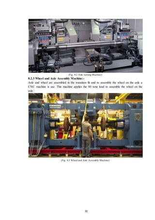 31
(Fig. 8.2 Axle turning Machine)
8.2.3 Wheel and Axle Assembly Machine:-
Axle and wheel are assembled in the transition fit and to assemble the wheel on the axle a
CNC machine is use. This machine applies the 80 tone load to assemble the wheel on the
axle.
(Fig. 8.3 Wheel and Axle Assembly Machine)
 