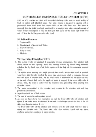 32
CHAPTER 9
CONTROLLED DISCHARGE TOILET SYSTEM (CDTS)
LHB or ICF coaches are fitted with controlled discharge toilet units to avoid soiling of
track in station and inhabited areas. The toilet system is designed to operate with a
pressurized water bowl wash that covers 100% of the toilet bowl area. The waste is
removed from the toilet bowl and transferred to a retention tank with a minimal amount of
water. Water consumption is only 2.5 liters per flush cycle for the Indian style toilet bowl
and 1.5 liters for the European style toilet bowl.
9.1 Salient Features
1. Programmable.
2. Requirement of less Air and Water.
3. P.L.C Controlled.
4. Easy to clean.
5. Hygienic
9.2 Operating Principle of CDTS
1. This system works on electrical & pneumatic pressure arrangement. The retention tank
stores effluent has two openings. These two openings activates by double acting pneumatic
cylinders fed by Feed pipe of air brake system with the help of electromagnetic solenoid
valves.
2. The system starts working on a single push of flush switch. As the flush switch is pressed,
water flows into the toilet bowl & the upper slide valve opens which is connected between
the toilet bowl & retention tank. All the toilet waste is transferred into the retention tank.
At the end of each flush cycle the supply of water is stopped & the upper slide valve is
closed. Thus, the toilet is sealed from the retention tank, preventing odour entering from
the toilet room.
3. The waste accumulated in the retention tank remains in the retention tank until two
parameters are satisfied.
4. A predetermined no. of flush counts.
5. The train is reached a predetermined speed.
6. As soon as these above two parameters are met, the lower slide valve of retention tank
opens & the toilet waste accumulated in the tank is discharged out of the tank to the rail
side, away from the station & city.
The lower slide valve of the retention tank remains open for only small period of time to
empty the retention tank. The lower slide valve then remains closed until the above
discharge parameter conditions is again satisfied.
 