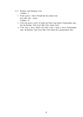 34
9.3.3 Retention Tank Discharge Cycle
Condition –I
 If train speed is - below 30 kmph then the retention tank
lower slide valve – closed.
Condition –II
 If the train speed is above 30 kmph and Flush Count isbelow Predetermined value,
then the Retention Tank Lower Slide Valve remain closed
 If the train is above 30km/h and Flush Count is equal or above Predetermined
value, the Retention Tank Lower Slide Valve Opens (for a predetermined time).
 