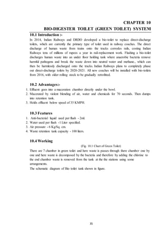 35
CHAPTER 10
BIO-DIGESTER TOILET (GREEN TOILET) SYSTEM
10.1 Introduction :-
In 2014, Indian Railways and DRDO developed a bio-toilet to replace direct-discharge
toilets, which are currently the primary type of toilet used in railway coaches. The direct
discharge of human waste from trains onto the tracks corrodes rails, costing Indian
Railways tens of millions of rupees a year in rail-replacement work. Flushing a bio-toilet
discharges human waste into an under floor holding tank where anaerobic bacteria remove
harmful pathogens and break the waste down into neutral water and methane., which can
then be harmlessly discharged onto the tracks. Indian Railways plans to completely phase
out direct-discharge toilets by 2020-2021. All new coaches will be installed with bio-toilets
from 2016, with older rolling stock to be gradually retrofitted.
10.2 Advantages:-
1. Effluent goes into a maceration chamber directly under the bowl.
2. Macerated by violent blending of air, water and chemicals for 70 seconds. Then dumps
into retention tank.
3. Holds effluent below speed of 35 KMPH.
10.3 Features
1. Anti-bacterial liquid used per flush - 2ml.
2. Water used per flush -1 Liter specified.
3. Air pressure - 6 Kg/Sq. cm.
4. Waste retention tank capacity - 100 liters.
10.4 Working
(Fig. 10.1 Chart of Green Toilet)
There are 7 chamber in green toilet and here waste is passes through there chamber one by
one and here waste is decomposed by the bacteria and therefore by adding the chlorine to
the end chamber waste is removed from the tank at the the stations using some
arrangements.
The schematic diagram of Bio toilet tank shown in figure.
 
