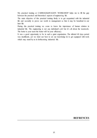 37
My practical training at CARRIAGE&WAGON WORKSHOP helps me to fill the gap
between the practical and theoretical aspects of engineering life.
The main objective of this practical training firstly is to get acquainted with the industrial
life and secondly to prove our worth to management so that it may be beneficial in our
later life.
During this practical training we come to know the importance of human relation in
industrial life. The engineering is not any individual’s job but it’s all about the teamwork.
The better is your team the better will be your efficiency.
It was a good opportunity to be in such a giant organization. The allotted 60 days period
was insufficient, yet we tried our best to air our knowledge & to get equipped with tools
which may stand by us in forthcoming industrial life.
REFRENCES
 