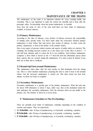 5
CHAPTER 2
MAINTENANCE OF THE TRAINS
The maintenance of the trains is an important criterion for every coaching facility and
workshop. This is very important to make the system run smoothly and to look after the
passenger safety. So knowledge about the proper maintenance is essential.
Seen from the point of view of the train itself there are three kinds of maintenance
available in Eastern railways.
2.1 Primary Maintenance
According to the rules of railways, every division of railways possesses the responsibility
of running some specific trains. For those trains under the consecutive divisions primary
maintenance is done before that train leaves that section of railways. In other words the
primary maintenance is done at the mother or the terminal station.
Here every aspect of pressure related systems and aspects of public safety are checked. The
continuity, the bonding between coaches etc is also taken care of this takes at about 5 – 6
and half hour duration until it is given the fit to run certificate. Each primary maintenance
comprises a form which is known as the v-5 form this form has information spaces about
those aspects that are secured during this maintenance. If a train is given fit instead of any
fault not so fatal, that is certificate.
2.2 Round trip/Turn around Maintenance
This maintenance takes place after the train reaches its final destination from the staring
one. This is a short duration maintenance preparing the train to send it back to the terminal
station. Just the necessary maintenance is carried out. This takes about one hour forty
minutes to about two hours to complete.
2.3 Secondary Maintenance
Secondary maintenance is a specific type of the primary maintenance. When the train runs
for about 3500 kilometers or about 3 days, either way, then at the destination station the
train undergoes the secondary maintenance. Here the measures taken are just similar to the
primary one. The duration is about six to seven hours.
 Maintenance Schedules orThe Overhauling:-
There are normally seven kinds of maintenance schedules depending on the condition of
coaches and wagons. They are respectively
1. A- Schedule - after 30 days of manufacturing or of periodic overhauling, repetitive
2. B-Schedule - after 90 days of manufacturing or of periodic overhauling, repetitive
3. C-Schedule - after 180 days of manufacturing or of periodic overhauling, repetitive
 