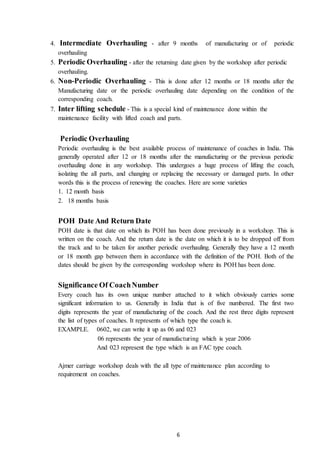 6
4. Intermediate Overhauling - after 9 months of manufacturing or of periodic
overhauling
5. Periodic Overhauling - after the returning date given by the workshop after periodic
overhauling.
6. Non-Periodic Overhauling - This is done after 12 months or 18 months after the
Manufacturing date or the periodic overhauling date depending on the condition of the
corresponding coach.
7. Inter lifting schedule - This is a special kind of maintenance done within the
maintenance facility with lifted coach and parts.
Periodic Overhauling
Periodic overhauling is the best available process of maintenance of coaches in India. This
generally operated after 12 or 18 months after the manufacturing or the previous periodic
overhauling done in any workshop. This undergoes a huge process of lifting the coach,
isolating the all parts, and changing or replacing the necessary or damaged parts. In other
words this is the process of renewing the coaches. Here are some varieties
1. 12 month basis
2. 18 months basis
POH Date And Return Date
POH date is that date on which its POH has been done previously in a workshop. This is
written on the coach. And the return date is the date on which it is to be dropped off from
the track and to be taken for another periodic overhauling. Generally they have a 12 month
or 18 month gap between them in accordance with the definition of the POH. Both of the
dates should be given by the corresponding workshop where its POH has been done.
Significance Of CoachNumber
Every coach has its own unique number attached to it which obviously carries some
significant information to us. Generally in India that is of five numbered. The first two
digits represents the year of manufacturing of the coach. And the rest three digits represent
the list of types of coaches. It represents of which type the coach is.
EXAMPLE. 0602, we can write it up as 06 and 023
06 represents the year of manufacturing which is year 2006
And 023 represent the type which is an FAC type coach.
Ajmer carriage workshop deals with the all type of maintenance plan according to
requirement on coaches.
 