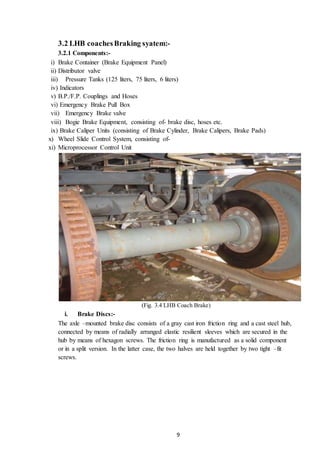 9
3.2 LHB coachesBraking syatem:-
3.2.1 Components:-
i) Brake Container (Brake Equipment Panel)
ii) Distributor valve
iii) Pressure Tanks (125 liters, 75 liters, 6 liters)
iv) Indicators
v) B.P./F.P. Couplings and Hoses
vi) Emergency Brake Pull Box
vii) Emergency Brake valve
viii) Bogie Brake Equipment, consisting of- brake disc, hoses etc.
ix) Brake Caliper Units (consisting of Brake Cylinder, Brake Calipers, Brake Pads)
x) Wheel Slide Control System, consisting of-
xi) Microprocessor Control Unit
(Fig. 3.4 LHB Coach Brake)
i. Brake Discs:-
The axle –mounted brake disc consists of a gray cast iron friction ring and a cast steel hub,
connected by means of radially arranged elastic resilient sleeves which are secured in the
hub by means of hexagon screws. The friction ring is manufactured as a solid component
or in a split version. In the latter case, the two halves are held together by two tight –fit
screws.
 