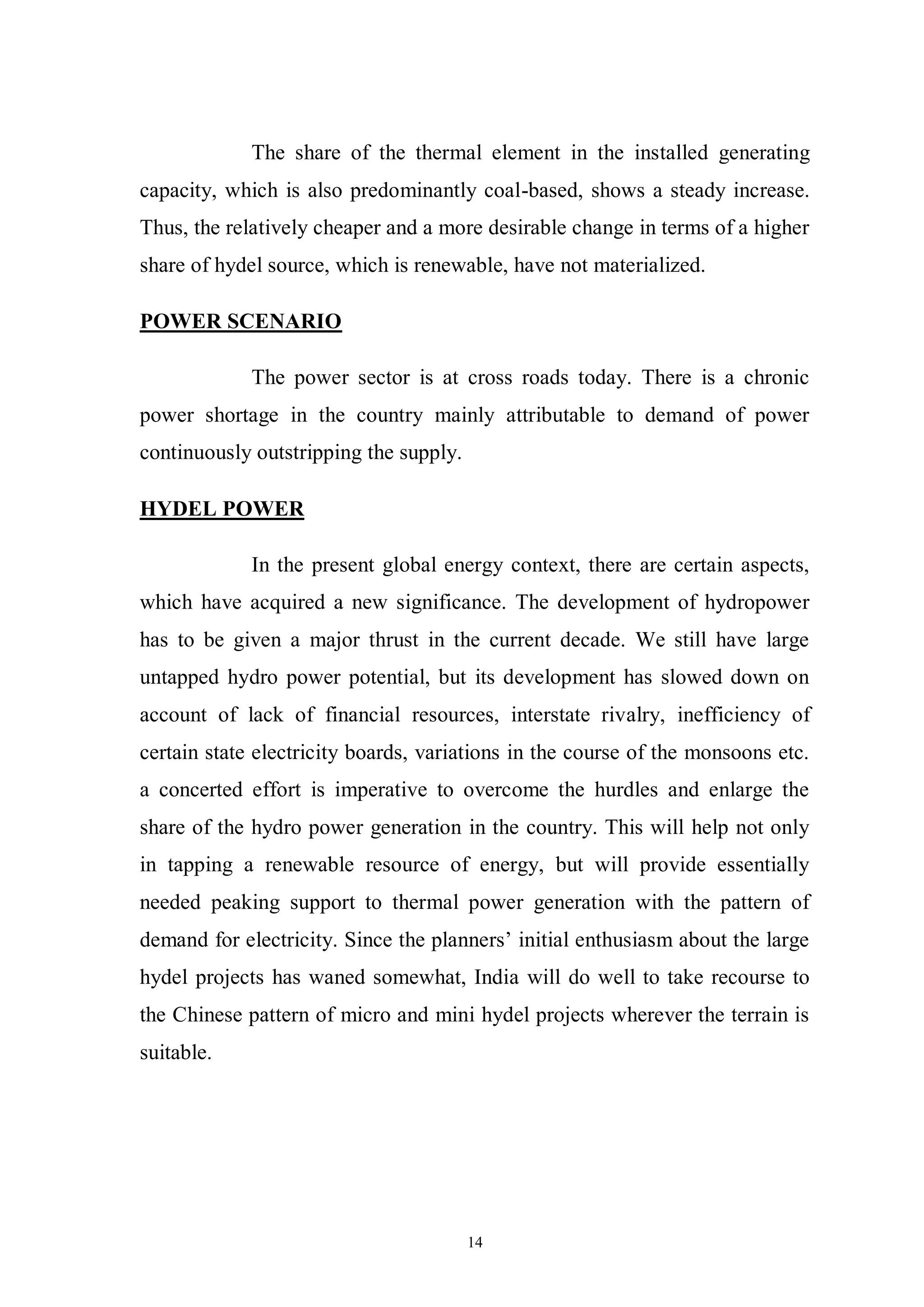 14
The share of the thermal element in the installed generating
capacity, which is also predominantly coal-based, shows a steady increase.
Thus, the relatively cheaper and a more desirable change in terms of a higher
share of hydel source, which is renewable, have not materialized.
POWER SCENARIO
The power sector is at cross roads today. There is a chronic
power shortage in the country mainly attributable to demand of power
continuously outstripping the supply.
HYDEL POWER
In the present global energy context, there are certain aspects,
which have acquired a new significance. The development of hydropower
has to be given a major thrust in the current decade. We still have large
untapped hydro power potential, but its development has slowed down on
account of lack of financial resources, interstate rivalry, inefficiency of
certain state electricity boards, variations in the course of the monsoons etc.
a concerted effort is imperative to overcome the hurdles and enlarge the
share of the hydro power generation in the country. This will help not only
in tapping a renewable resource of energy, but will provide essentially
needed peaking support to thermal power generation with the pattern of
demand for electricity. Since the planners’ initial enthusiasm about the large
hydel projects has waned somewhat, India will do well to take recourse to
the Chinese pattern of micro and mini hydel projects wherever the terrain is
suitable.
 