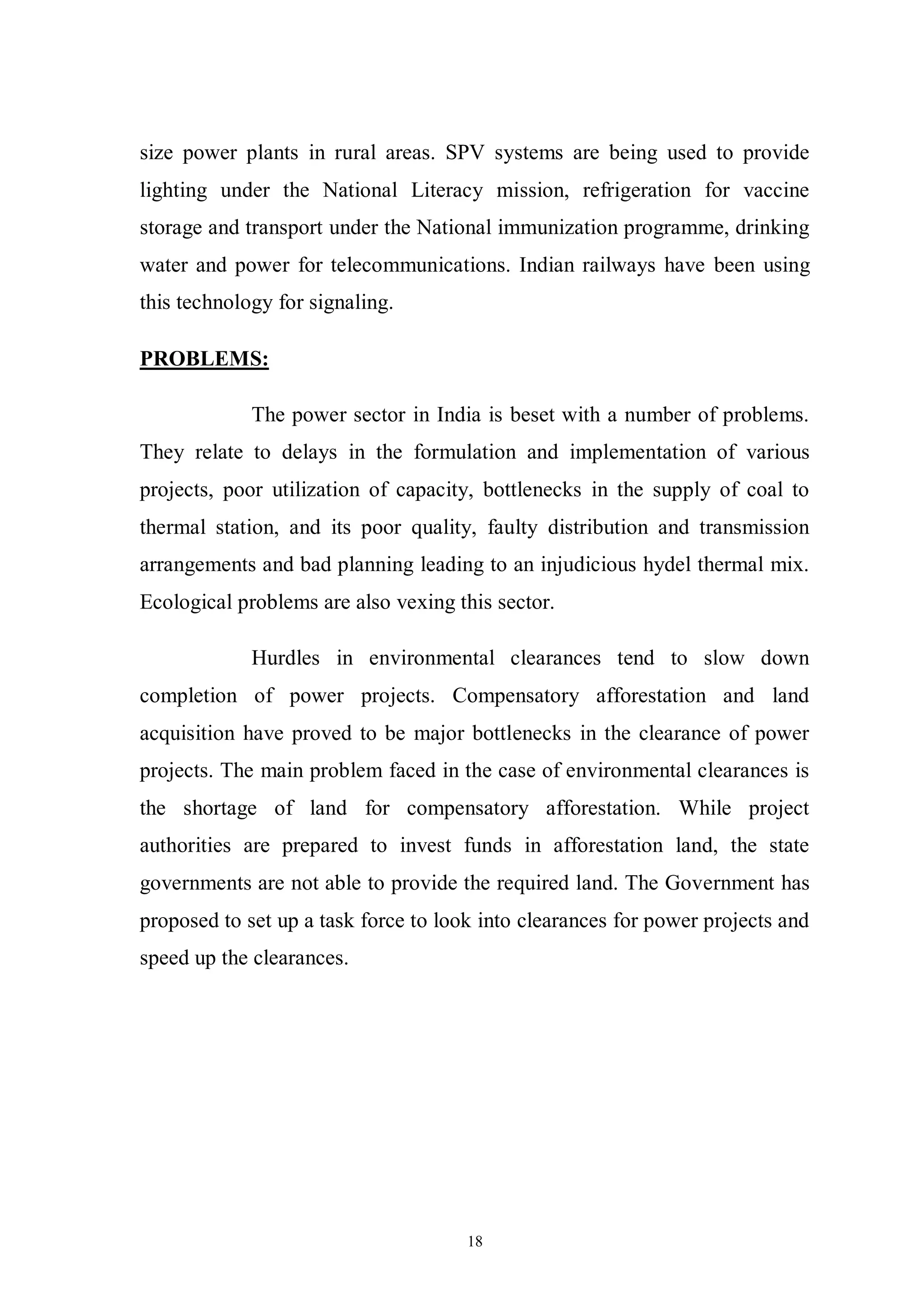 18
size power plants in rural areas. SPV systems are being used to provide
lighting under the National Literacy mission, refrigeration for vaccine
storage and transport under the National immunization programme, drinking
water and power for telecommunications. Indian railways have been using
this technology for signaling.
PROBLEMS:
The power sector in India is beset with a number of problems.
They relate to delays in the formulation and implementation of various
projects, poor utilization of capacity, bottlenecks in the supply of coal to
thermal station, and its poor quality, faulty distribution and transmission
arrangements and bad planning leading to an injudicious hydel thermal mix.
Ecological problems are also vexing this sector.
Hurdles in environmental clearances tend to slow down
completion of power projects. Compensatory afforestation and land
acquisition have proved to be major bottlenecks in the clearance of power
projects. The main problem faced in the case of environmental clearances is
the shortage of land for compensatory afforestation. While project
authorities are prepared to invest funds in afforestation land, the state
governments are not able to provide the required land. The Government has
proposed to set up a task force to look into clearances for power projects and
speed up the clearances.
 