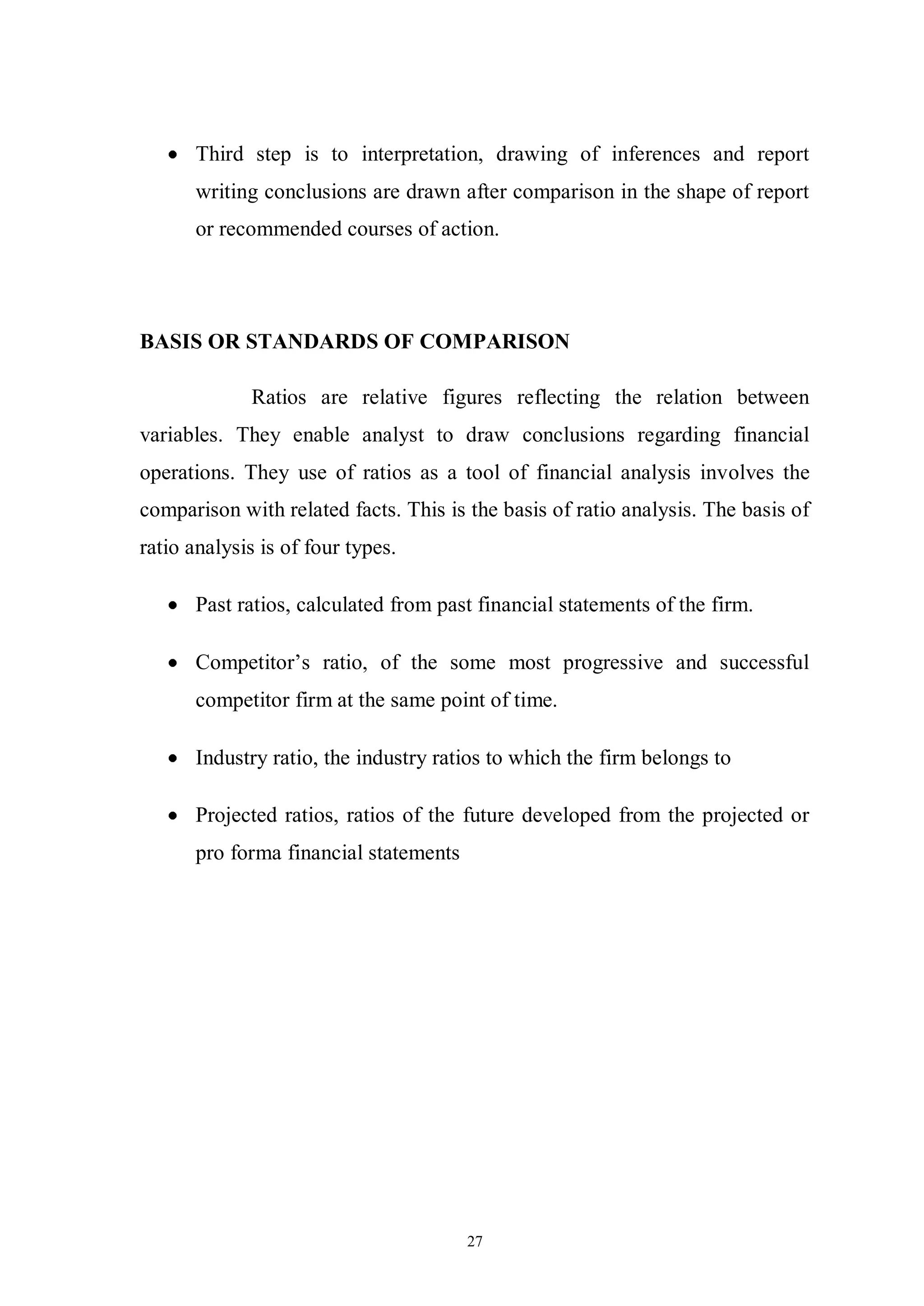 27
Third step is to interpretation, drawing of inferences and report
writing conclusions are drawn after comparison in the shape of report
or recommended courses of action.
BASIS OR STANDARDS OF COMPARISON
Ratios are relative figures reflecting the relation between
variables. They enable analyst to draw conclusions regarding financial
operations. They use of ratios as a tool of financial analysis involves the
comparison with related facts. This is the basis of ratio analysis. The basis of
ratio analysis is of four types.
Past ratios, calculated from past financial statements of the firm.
Competitor’s ratio, of the some most progressive and successful
competitor firm at the same point of time.
Industry ratio, the industry ratios to which the firm belongs to
Projected ratios, ratios of the future developed from the projected or
pro forma financial statements
 