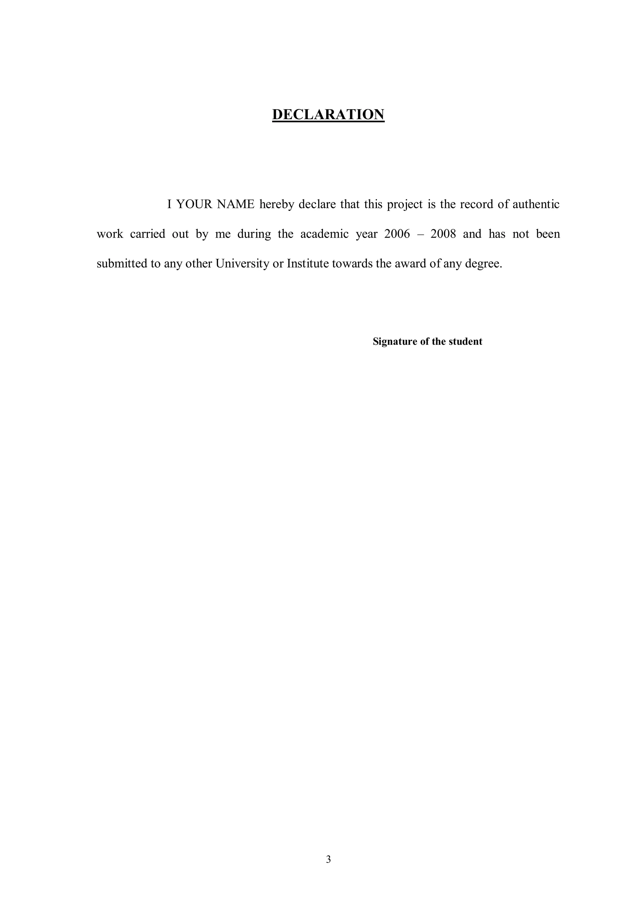 3
DECLARATION
I YOUR NAME hereby declare that this project is the record of authentic
work carried out by me during the academic year 2006 – 2008 and has not been
submitted to any other University or Institute towards the award of any degree.
Signature of the student
 