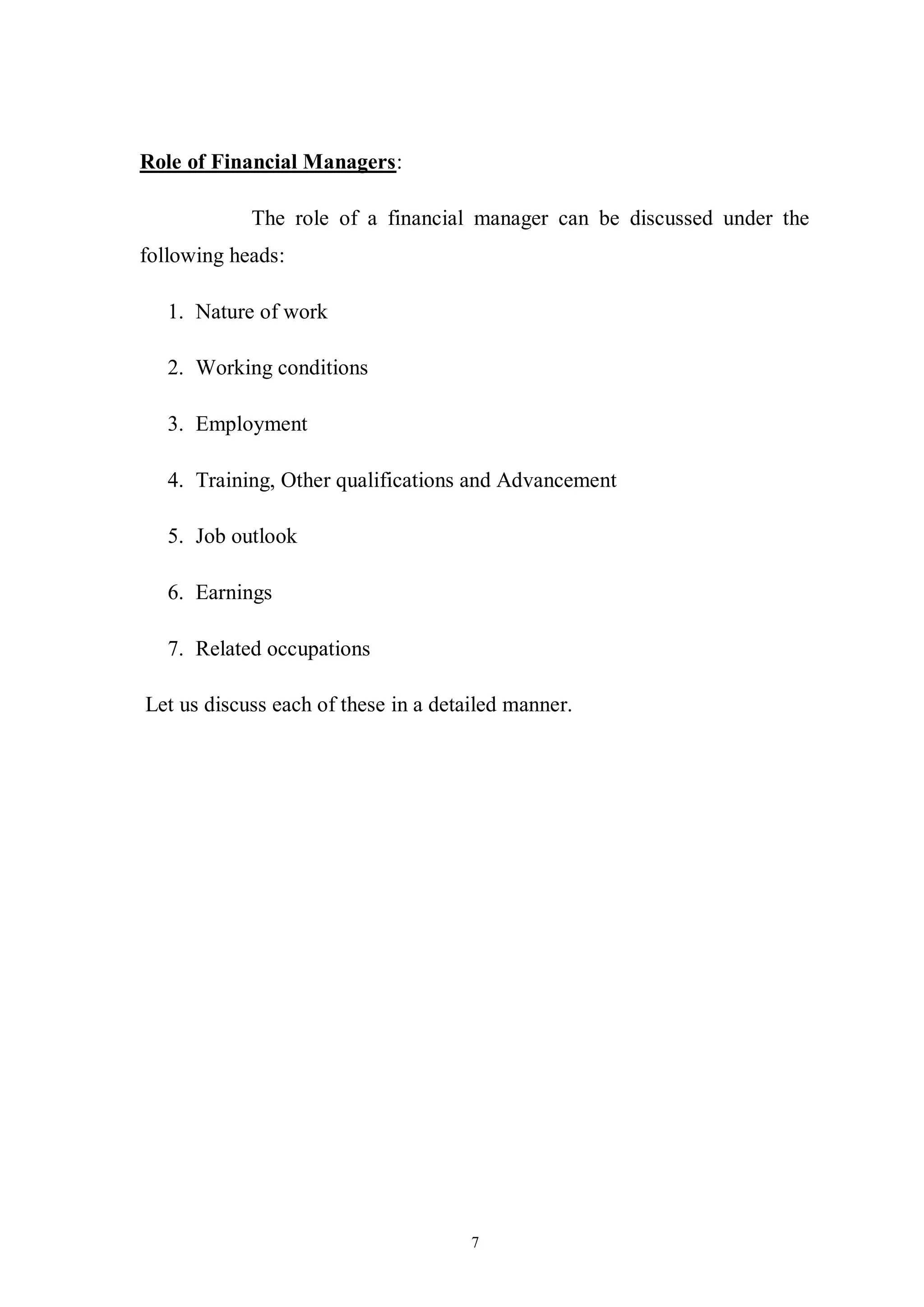 7
Role of Financial Managers:
The role of a financial manager can be discussed under the
following heads:
1. Nature of work
2. Working conditions
3. Employment
4. Training, Other qualifications and Advancement
5. Job outlook
6. Earnings
7. Related occupations
Let us discuss each of these in a detailed manner.
 