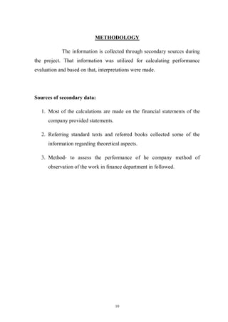 10
METHODOLOGY
The information is collected through secondary sources during
the project. That information was utilized for calculating performance
evaluation and based on that, interpretations were made.
Sources of secondary data:
1. Most of the calculations are made on the financial statements of the
company provided statements.
2. Referring standard texts and referred books collected some of the
information regarding theoretical aspects.
3. Method- to assess the performance of he company method of
observation of the work in finance department in followed.
 