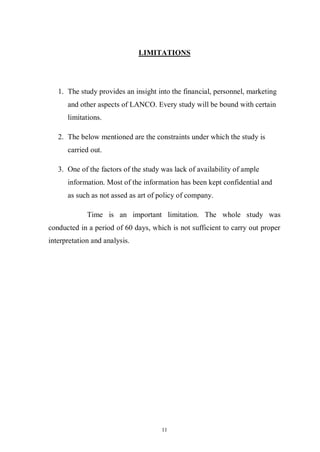 11
LIMITATIONS
1. The study provides an insight into the financial, personnel, marketing
and other aspects of LANCO. Every study will be bound with certain
limitations.
2. The below mentioned are the constraints under which the study is
carried out.
3. One of the factors of the study was lack of availability of ample
information. Most of the information has been kept confidential and
as such as not assed as art of policy of company.
Time is an important limitation. The whole study was
conducted in a period of 60 days, which is not sufficient to carry out proper
interpretation and analysis.
 