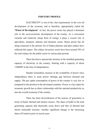 13
INDUSTRY PROFILE
ELECTRICITY is one of the vital requirements in the over all
development of the economy and is therefore, appropriately called the
„Wheel of Development‟. In fact, the power sector has played a dominant
role in the socio-economic development of the county. As a convenient
versatile and relatively cheap form of energy it plays a crucial role in
agriculture, transport, industry and domestic sector. Hence power has all
along remained in the priority list of Indian planners and plan outlays have
reflected this aspect. The outlays for power sector have been around 19% of
the total outlays for the public sector in various plan periods.
There has been a spectacular increase in the installed generating
capacity of electricity in the country. Starting with a capacity of about
1360MW at the time of independence,
Despite tremendous increase in the availability of power since
independence there is acute power shortage gap between demand and
supply. The per capita consumption of power in the country is very low as
compared to the position in the developed countries. Power is a key input for
economic growth has as direct relationship with the national productivity as
also the overall economy of the country.
There has been diversification of the sources of generation in
terms of hydel, thermal and nuclear sources. The share of hydel in the total
generating capacity had drastically come down and that of thermal had
shown noticeable increase. Another significant change is the increasing
share of Central sectors in recent years.
 
