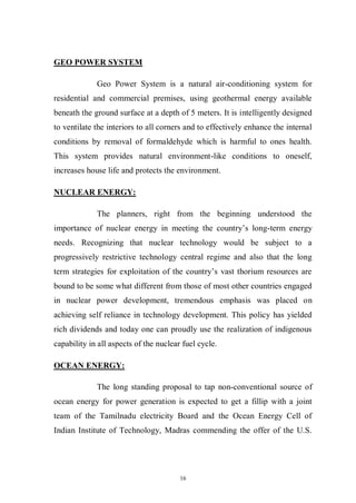 16
GEO POWER SYSTEM
Geo Power System is a natural air-conditioning system for
residential and commercial premises, using geothermal energy available
beneath the ground surface at a depth of 5 meters. It is intelligently designed
to ventilate the interiors to all corners and to effectively enhance the internal
conditions by removal of formaldehyde which is harmful to ones health.
This system provides natural environment-like conditions to oneself,
increases house life and protects the environment.
NUCLEAR ENERGY:
The planners, right from the beginning understood the
importance of nuclear energy in meeting the country’s long-term energy
needs. Recognizing that nuclear technology would be subject to a
progressively restrictive technology central regime and also that the long
term strategies for exploitation of the country’s vast thorium resources are
bound to be some what different from those of most other countries engaged
in nuclear power development, tremendous emphasis was placed on
achieving self reliance in technology development. This policy has yielded
rich dividends and today one can proudly use the realization of indigenous
capability in all aspects of the nuclear fuel cycle.
OCEAN ENERGY:
The long standing proposal to tap non-conventional source of
ocean energy for power generation is expected to get a fillip with a joint
team of the Tamilnadu electricity Board and the Ocean Energy Cell of
Indian Institute of Technology, Madras commending the offer of the U.S.
 