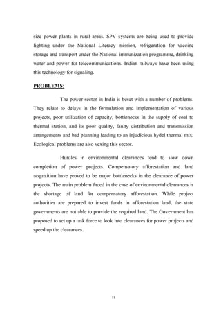 18
size power plants in rural areas. SPV systems are being used to provide
lighting under the National Literacy mission, refrigeration for vaccine
storage and transport under the National immunization programme, drinking
water and power for telecommunications. Indian railways have been using
this technology for signaling.
PROBLEMS:
The power sector in India is beset with a number of problems.
They relate to delays in the formulation and implementation of various
projects, poor utilization of capacity, bottlenecks in the supply of coal to
thermal station, and its poor quality, faulty distribution and transmission
arrangements and bad planning leading to an injudicious hydel thermal mix.
Ecological problems are also vexing this sector.
Hurdles in environmental clearances tend to slow down
completion of power projects. Compensatory afforestation and land
acquisition have proved to be major bottlenecks in the clearance of power
projects. The main problem faced in the case of environmental clearances is
the shortage of land for compensatory afforestation. While project
authorities are prepared to invest funds in afforestation land, the state
governments are not able to provide the required land. The Government has
proposed to set up a task force to look into clearances for power projects and
speed up the clearances.
 