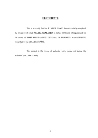 2
CERTIFICATE
This is to certify that Mr. J . YOUR NAME has successfully completed
the project work titled “RATIO ANALYSIS” in partial fulfillment of requirement for
the award of POST GRADUATION DIPLOMA IN BUSINESS MANAGEMENT
prescribed by the COLLEGE NAME.
This project is the record of authentic work carried out during the
academic year (2006 – 2008).
 