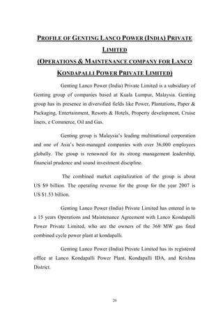 20
PROFILE OF GENTING LANCO POWER (INDIA) PRIVATE
LIMITED
(OPERATIONS & MAINTENANCE COMPANY FOR LANCO
KONDAPALLI POWER PRIVATE LIMITED)
Genting Lanco Power (India) Private Limited is a subsidiary of
Genting group of companies based at Kuala Lumpur, Malaysia. Genting
group has its presence in diversified fields like Power, Plantations, Paper &
Packaging, Entertainment, Resorts & Hotels, Property development, Cruise
liners, e Commerce, Oil and Gas.
Genting group is Malaysia’s leading multinational corporation
and one of Asia’s best-managed companies with over 36,000 employees
globally. The group is renowned for its strong management leadership,
financial prudence and sound investment discipline.
The combined market capitalization of the group is about
US $9 billion. The operating revenue for the group for the year 2007 is
US $1.53 billion.
Genting Lanco Power (India) Private Limited has entered in to
a 15 years Operations and Maintenance Agreement with Lanco Kondapalli
Power Private Limited, who are the owners of the 368 MW gas fired
combined cycle power plant at kondapalli.
Genting Lanco Power (India) Private Limited has its registered
office at Lanco Kondapalli Power Plant, Kondapalli IDA, and Krishna
District.
 