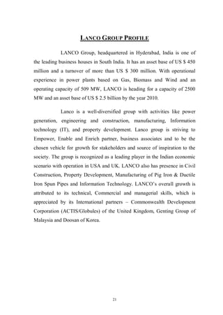 21
LANCO GROUP PROFILE
LANCO Group, headquartered in Hyderabad, India is one of
the leading business houses in South India. It has an asset base of US $ 450
million and a turnover of more than US $ 300 million. With operational
experience in power plants based on Gas, Biomass and Wind and an
operating capacity of 509 MW, LANCO is heading for a capacity of 2500
MW and an asset base of US $ 2.5 billion by the year 2010.
Lanco is a well-diversified group with activities like power
generation, engineering and construction, manufacturing, Information
technology (IT), and property development. Lanco group is striving to
Empower, Enable and Enrich partner, business associates and to be the
chosen vehicle for growth for stakeholders and source of inspiration to the
society. The group is recognized as a leading player in the Indian economic
scenario with operation in USA and UK. LANCO also has presence in Civil
Construction, Property Development, Manufacturing of Pig Iron & Ductile
Iron Spun Pipes and Information Technology. LANCO’s overall growth is
attributed to its technical, Commercial and managerial skills, which is
appreciated by its International partners – Commonwealth Development
Corporation (ACTIS/Globules) of the United Kingdom, Genting Group of
Malaysia and Doosan of Korea.
 
