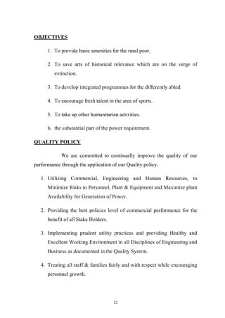22
OBJECTIVES
1. To provide basic amenities for the rural poor.
2. To save arts of historical relevance which are on the verge of
extinction.
3. To develop integrated programmes for the differently abled.
4. To encourage fresh talent in the area of sports.
5. To take up other humanitarian activities.
6. the substantial part of the power requirement.
QUALITY POLICY
We are committed to continually improve the quality of our
performance through the application of our Quality policy.
1. Utilizing Commercial, Engineering and Human Resources, to
Minimize Risks to Personnel, Plant & Equipment and Maximize plant
Availability for Generation of Power.
2. Providing the best policies level of commercial performance for the
benefit of all Stake Holders.
3. Implementing prudent utility practices and providing Healthy and
Excellent Working Environment in all Disciplines of Engineering and
Business as documented in the Quality System.
4. Treating all staff & families fairly and with respect while encouraging
personnel growth.
 