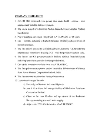 23
COMPANY HIGH LIGHTS
1. 368.144 MW combined cycle power plant under build – operate – own
arrangement with the state government.
2. The single largest investment in Andhra Pradesh, by any Andhra Pradesh
based group.
3. Power purchase agreement firmed with AP TRANSCO for 15 years.
4. Eco – friendly, adhering to highest standards of safety and conversion of
natural resources.
5. The first project cleared by Central Electricity Authority (CEA) under the
international competitive Bidding (ICB) route for power projects in India.
6. The first of the ICB power projects in India to achieve financial closure
and complete construction in shortest possible time.
7. One of the lowest evacuations costs to AP TRANSCO.
8. The first private sector power project to receive disbursement of finance
from Power Finance Corporation limited, India.
9. The shortest construction time in the private sector
10.Location advantages include:
a) Proximity to National and state Highway
b) Just 1.5 km from fuel storage facility of Hindustan Petroleum
Corporation limited.
c) Close to the river Krishna and up stream of the Prakasam
Barrage ensuring perennial water supply.
d) Adjacent to 220 kWh Substation of AP TRANSCO.
 