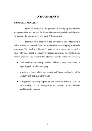25
RATIO ANALYSIS
FINANCIAL ANALYSIS
Financial analysis is the process of identifying the financial
strengths and weaknesses of the firm and establishing relationship between
the items of the balance sheet and profit & loss account.
Financial ratio analysis is the calculation and comparison of
ratios, which are derived from the information in a company’s financial
statements. The level and historical trends of these ratios can be used to
make inferences about a company’s financial condition, its operations and
attractiveness as an investment. The information in the statements is used by
Trade creditors, to identify the firm’s ability to meet their claims i.e.
liquidity position of the company.
Investors, to know about the present and future profitability of the
company and its financial structure.
Management, in every aspect of the financial analysis. It is the
responsibility of the management to maintain sound financial
condition in the company.
 
